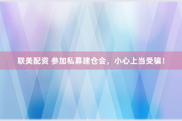 联美配资 参加私募建仓会，小心上当受骗！