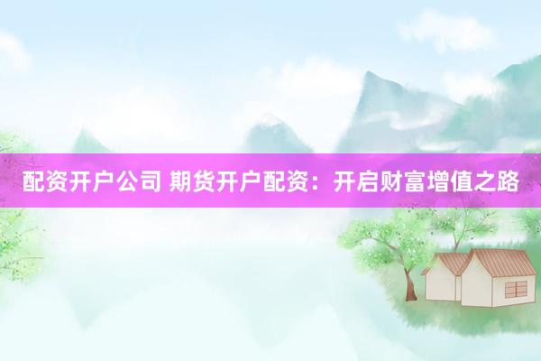 配资开户公司 期货开户配资：开启财富增值之路