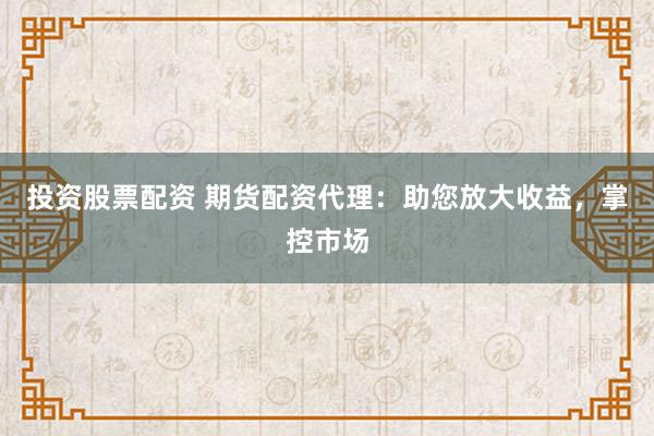 投资股票配资 期货配资代理：助您放大收益，掌控市场