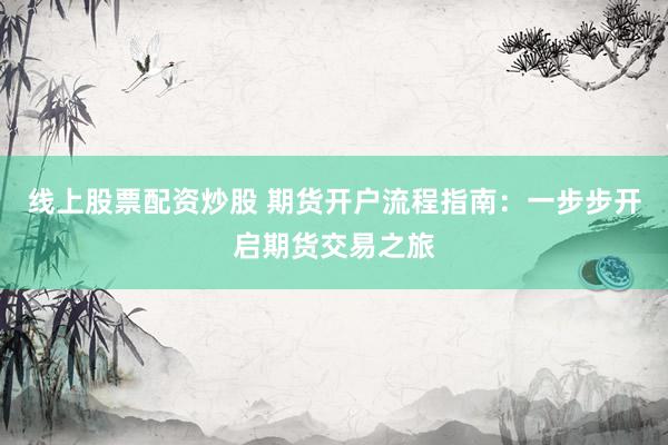 线上股票配资炒股 期货开户流程指南：一步步开启期货交易之旅