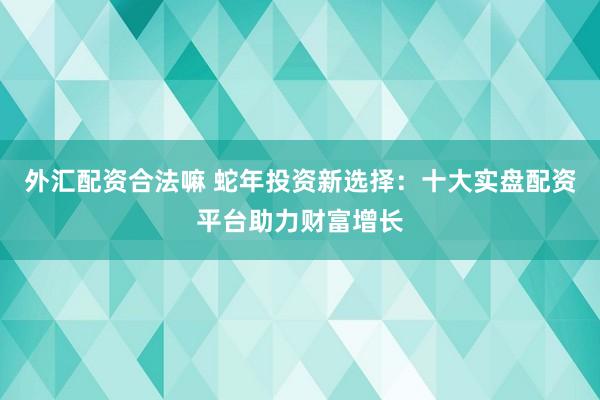 外汇配资合法嘛 蛇年投资新选择：十大实盘配资平台助力财富增长