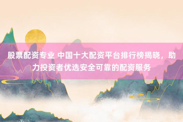 股票配资专业 中国十大配资平台排行榜揭晓，助力投资者优选安全可靠的配资服务