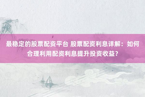 最稳定的股票配资平台 股票配资利息详解：如何合理利用配资利息提升投资收益？