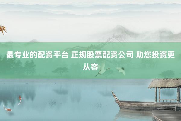最专业的配资平台 正规股票配资公司 助您投资更从容