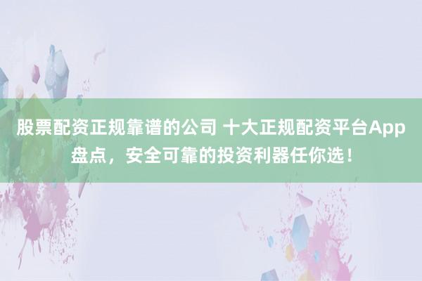 股票配资正规靠谱的公司 十大正规配资平台App盘点，安全可靠的投资利器任你选！