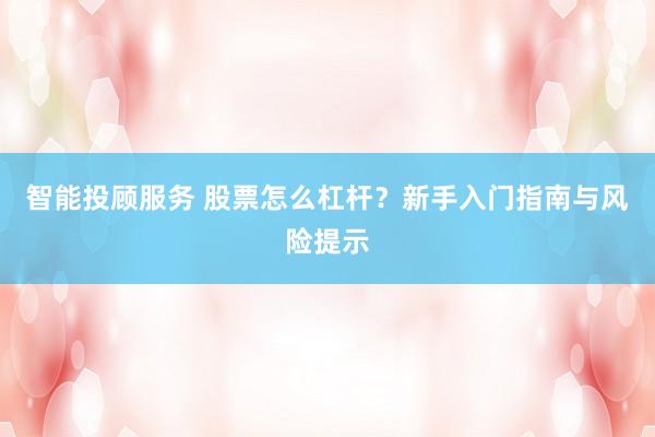 智能投顾服务 股票怎么杠杆？新手入门指南与风险提示
