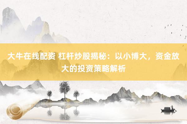 大牛在线配资 杠杆炒股揭秘：以小博大，资金放大的投资策略解析