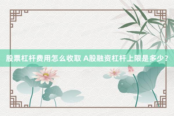 股票杠杆费用怎么收取 A股融资杠杆上限是多少？
