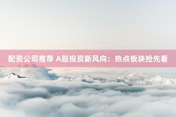 配资公司推荐 A股投资新风向：热点板块抢先看