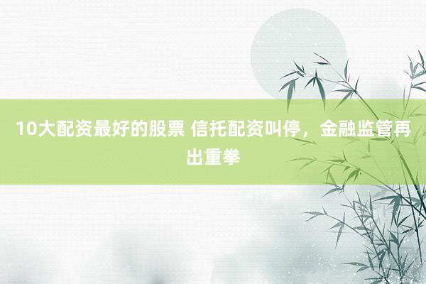 10大配资最好的股票 信托配资叫停，金融监管再出重拳