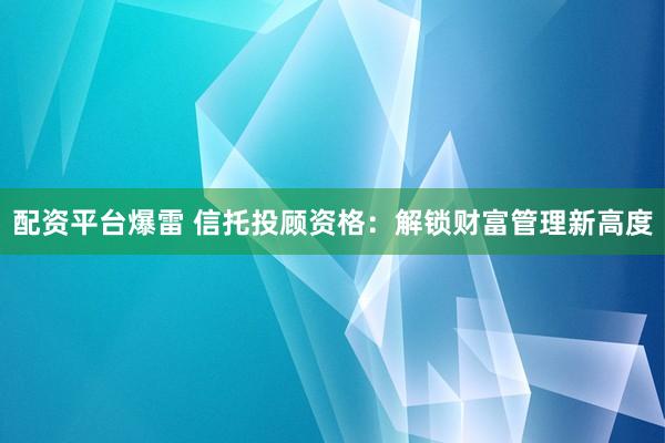 配资平台爆雷 信托投顾资格：解锁财富管理新高度