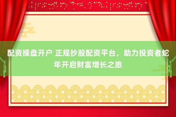 配资操盘开户 正规抄股配资平台，助力投资者蛇年开启财富增长之旅