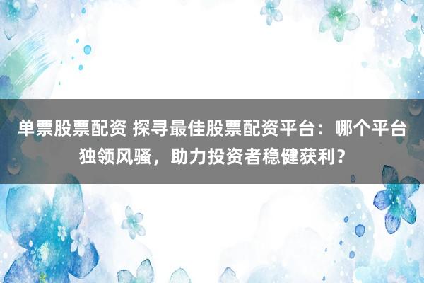 单票股票配资 探寻最佳股票配资平台：哪个平台独领风骚，助力投资者稳健获利？