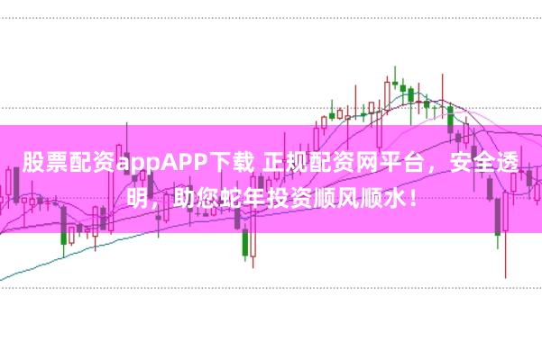 股票配资appAPP下载 正规配资网平台，安全透明，助您蛇年投资顺风顺水！