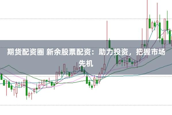 期货配资圈 新余股票配资：助力投资，把握市场先机