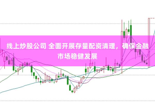 线上炒股公司 全面开展存量配资清理，确保金融市场稳健发展