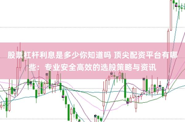 股票杠杆利息是多少你知道吗 顶尖配资平台有哪些：专业安全高效的选股策略与资讯