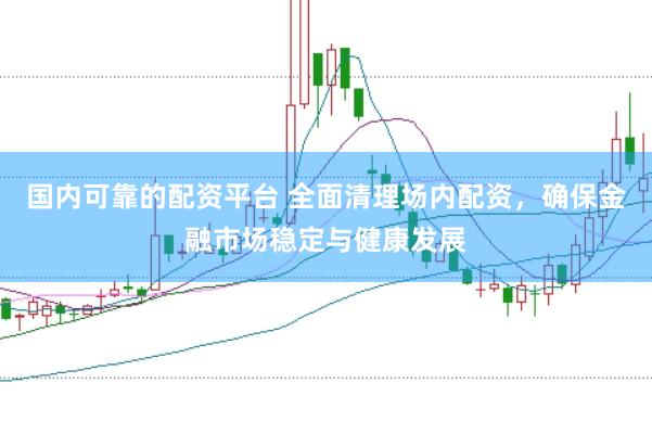 国内可靠的配资平台 全面清理场内配资，确保金融市场稳定与健康发展