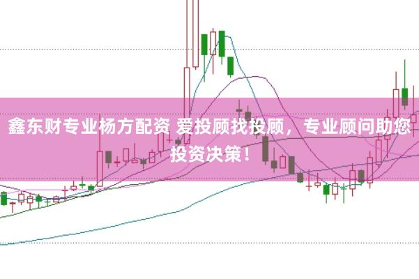 鑫东财专业杨方配资 爱投顾找投顾，专业顾问助您投资决策！