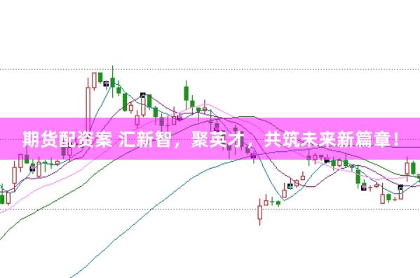 期货配资案 汇新智，聚英才，共筑未来新篇章！