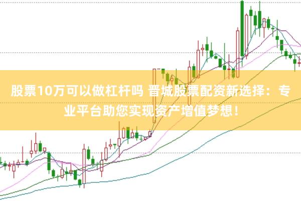 股票10万可以做杠杆吗 晋城股票配资新选择：专业平台助您实现资产增值梦想！