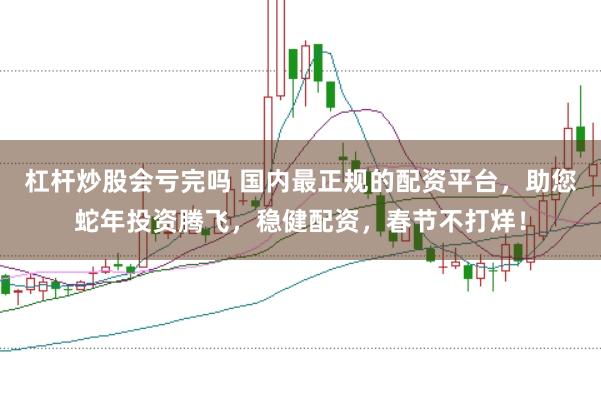 杠杆炒股会亏完吗 国内最正规的配资平台，助您蛇年投资腾飞，稳健配资，春节不打烊！