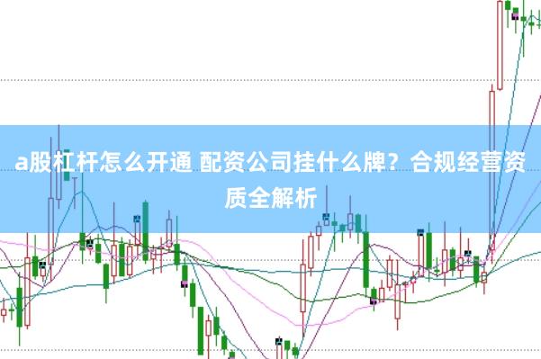 a股杠杆怎么开通 配资公司挂什么牌？合规经营资质全解析