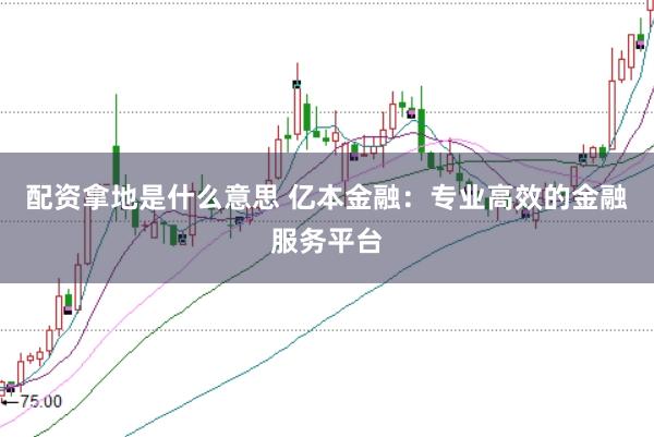 配资拿地是什么意思 亿本金融：专业高效的金融服务平台