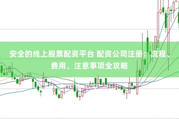 安全的线上股票配资平台 配资公司注册：流程、费用、注意事项全攻略