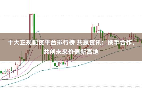 十大正规配资平台排行榜 共赢资讯：携手合作，共创未来价值新高地