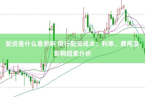 配资是什么意思啊 银行配资成本：利率、费用及影响因素分析
