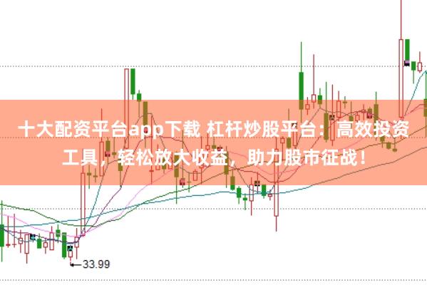 十大配资平台app下载 杠杆炒股平台：高效投资工具，轻松放大收益，助力股市征战！
