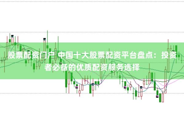 股票配资门户 中国十大股票配资平台盘点：投资者必备的优质配资服务选择
