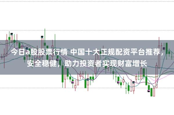 今日a股股票行情 中国十大正规配资平台推荐，安全稳健，助力投资者实现财富增长