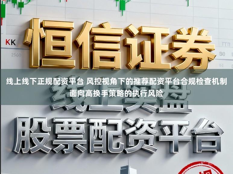 线上线下正规配资平台 风控视角下的推荐配资平台合规检查机制面向高换手策略的执行风险
