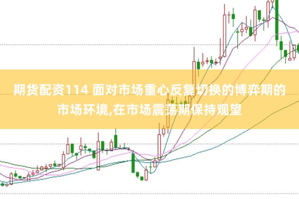 期货配资114 面对市场重心反复切换的博弈期的市场环境，在市场震荡期保持观望