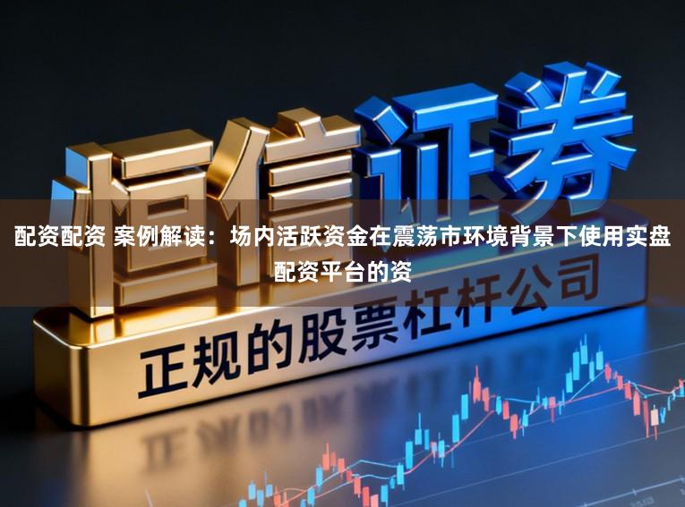 配资配资 案例解读：场内活跃资金在震荡市环境背景下使用实盘配资平台的资