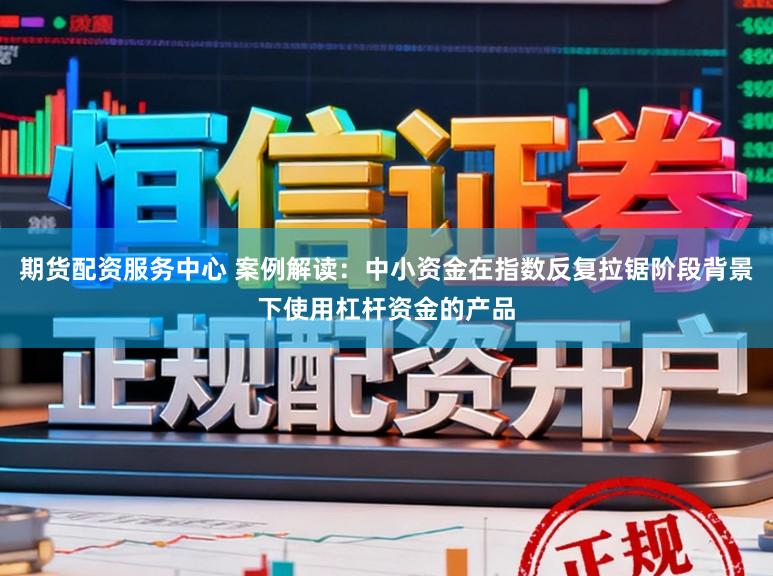 期货配资服务中心 案例解读：中小资金在指数反复拉锯阶段背景下使用杠杆资金的产品