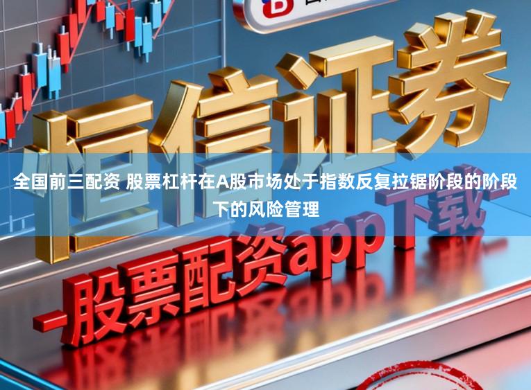 全国前三配资 股票杠杆在A股市场处于指数反复拉锯阶段的阶段下的风险管理