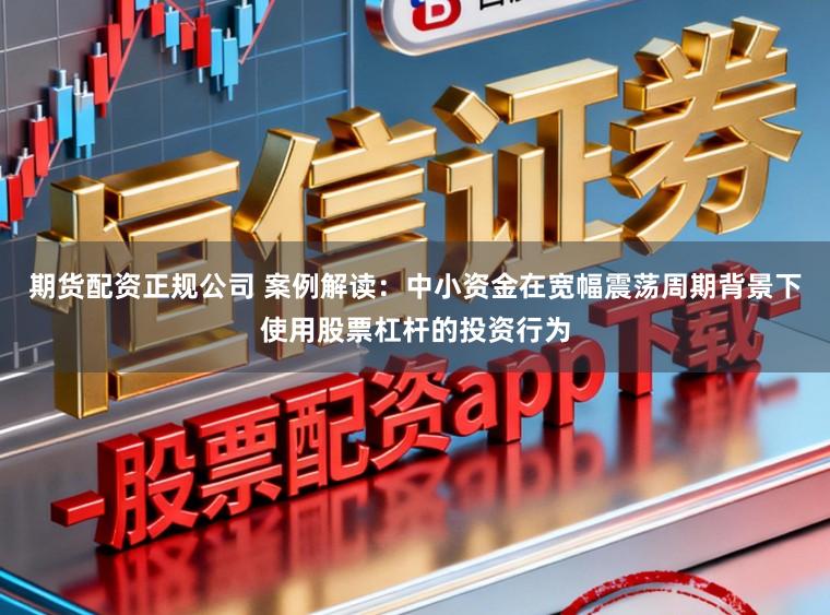 期货配资正规公司 案例解读:中小资金在宽幅震荡周期背景下使用股票杠杆的投资行为
